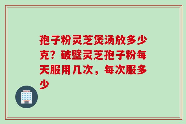 孢子粉灵芝煲汤放多少克？破壁灵芝孢子粉每天服用几次，每次服多少
