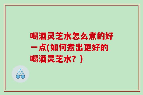 喝酒灵芝水怎么煮的好一点(如何煮出更好的喝酒灵芝水？)