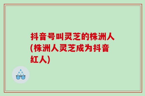 抖音号叫灵芝的株洲人(株洲人灵芝成为抖音红人)