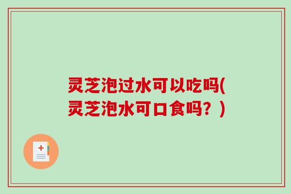 灵芝泡过水可以吃吗(灵芝泡水可口食吗？)