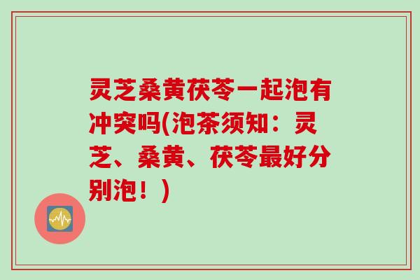 灵芝桑黄茯苓一起泡有冲突吗(泡茶须知：灵芝、桑黄、茯苓最好分别泡！)