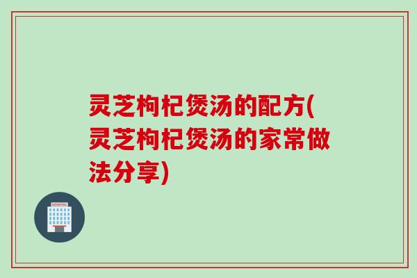 灵芝枸杞煲汤的配方(灵芝枸杞煲汤的家常做法分享)