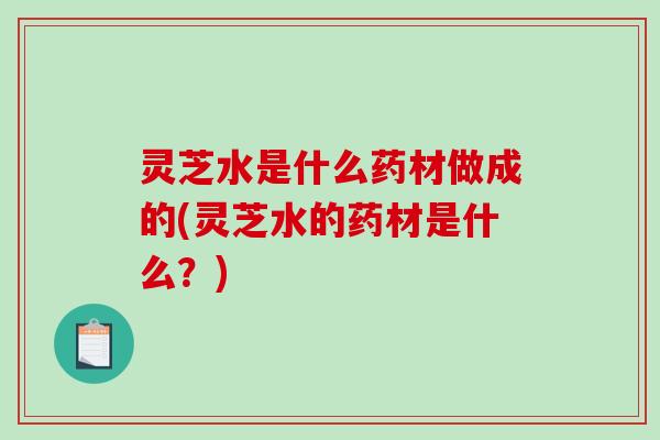 灵芝水是什么药材做成的(灵芝水的药材是什么？)