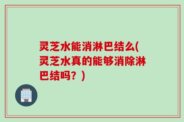 灵芝水能消淋巴结么(灵芝水真的能够消除淋巴结吗？)