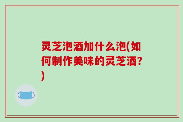 灵芝泡酒加什么泡(如何制作美味的灵芝酒？)