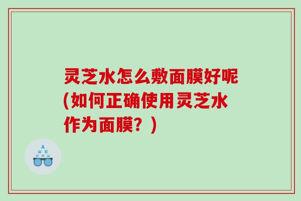灵芝水怎么敷面膜好呢(如何正确使用灵芝水作为面膜？)