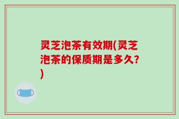 灵芝泡茶有效期(灵芝泡茶的保质期是多久？)