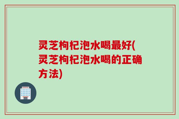 灵芝枸杞泡水喝最好(灵芝枸杞泡水喝的正确方法)