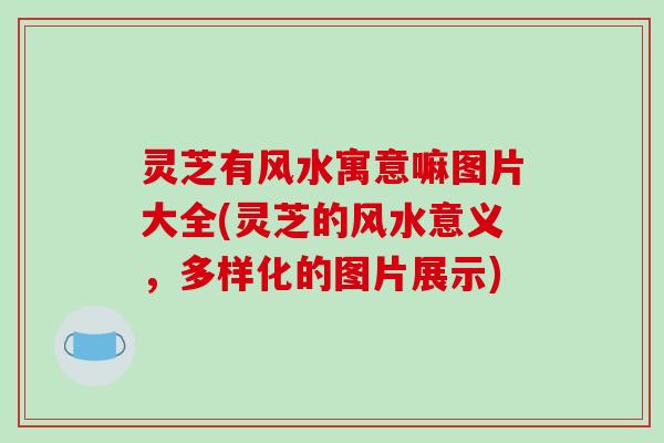 灵芝有风水寓意嘛图片大全(灵芝的风水意义，多样化的图片展示)
