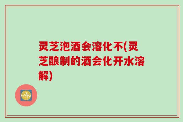 灵芝泡酒会溶化不(灵芝酿制的酒会化开水溶解)