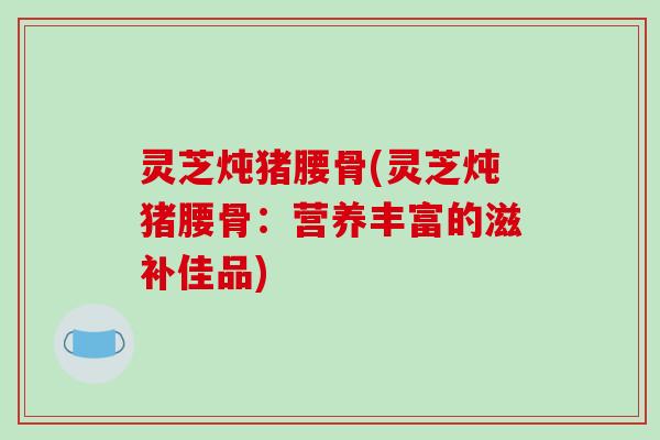 灵芝炖猪腰骨(灵芝炖猪腰骨：营养丰富的滋补佳品)