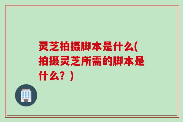 灵芝拍摄脚本是什么(拍摄灵芝所需的脚本是什么？)