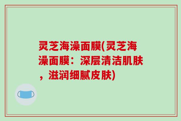 灵芝海澡面膜(灵芝海澡面膜：深层清洁肌肤，滋润细腻皮肤)