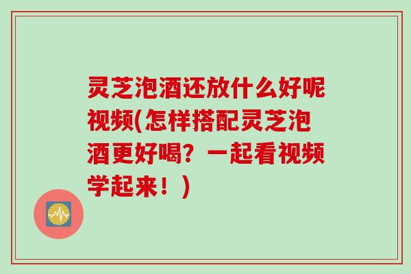 灵芝泡酒还放什么好呢视频(怎样搭配灵芝泡酒更好喝？一起看视频学起来！)