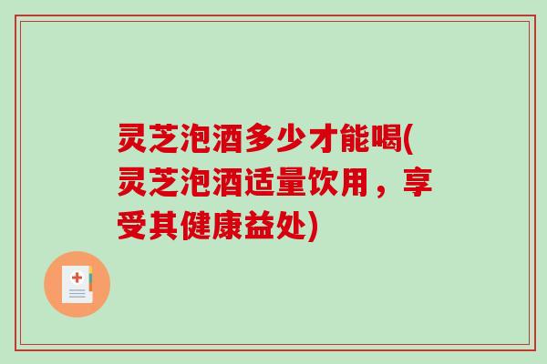 灵芝泡酒多少才能喝(灵芝泡酒适量饮用，享受其健康益处)