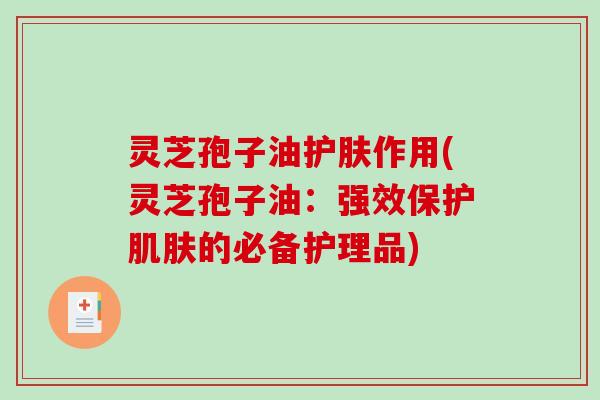 灵芝孢子油护肤作用(灵芝孢子油：强效保护肌肤的必备护理品)