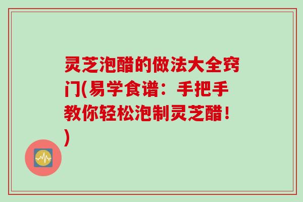 灵芝泡醋的做法大全窍门(易学食谱：手把手教你轻松泡制灵芝醋！)