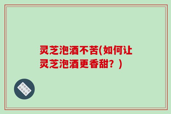 灵芝泡酒不苦(如何让灵芝泡酒更香甜？)