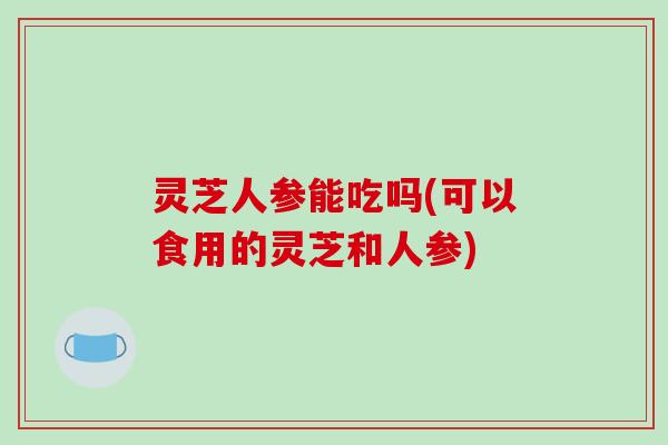 灵芝人参能吃吗(可以食用的灵芝和人参)