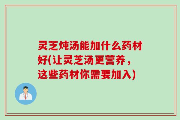 灵芝炖汤能加什么药材好(让灵芝汤更营养，这些药材你需要加入)