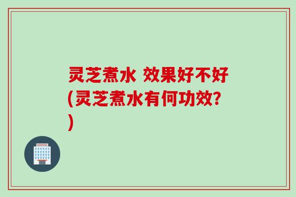 灵芝煮水 效果好不好(灵芝煮水有何功效？)