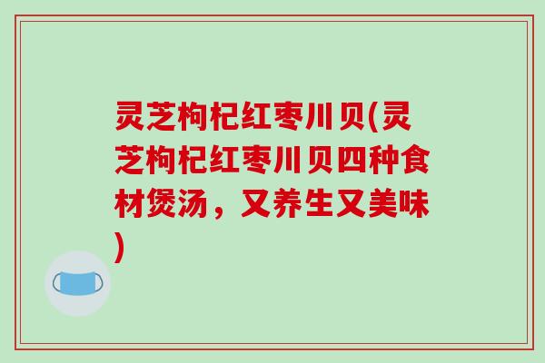 灵芝枸杞红枣川贝(灵芝枸杞红枣川贝四种食材煲汤，又养生又美味)