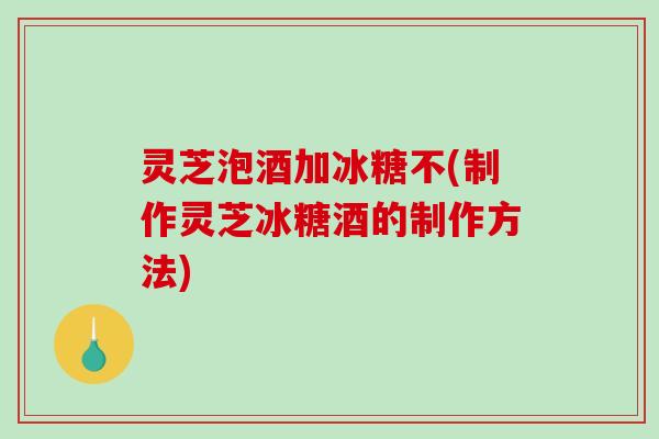 灵芝泡酒加冰糖不(制作灵芝冰糖酒的制作方法)
