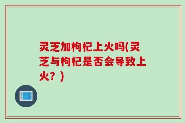灵芝加枸杞上火吗(灵芝与枸杞是否会导致上火？)