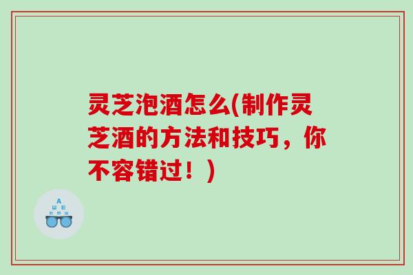 灵芝泡酒怎么(制作灵芝酒的方法和技巧，你不容错过！)