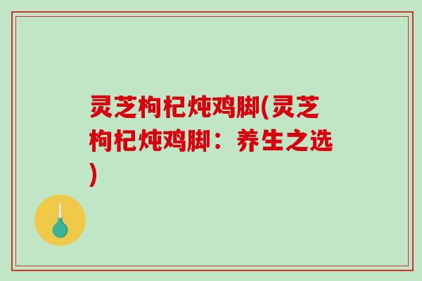 灵芝枸杞炖鸡脚(灵芝枸杞炖鸡脚：养生之选)