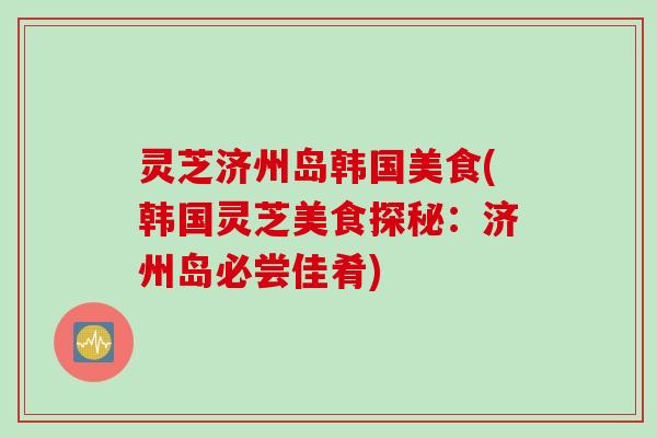 灵芝济州岛韩国美食(韩国灵芝美食探秘：济州岛必尝佳肴)