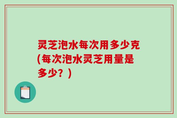 灵芝泡水每次用多少克(每次泡水灵芝用量是多少？)