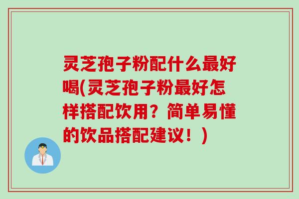 灵芝孢子粉配什么最好喝(灵芝孢子粉最好怎样搭配饮用？简单易懂的饮品搭配建议！)