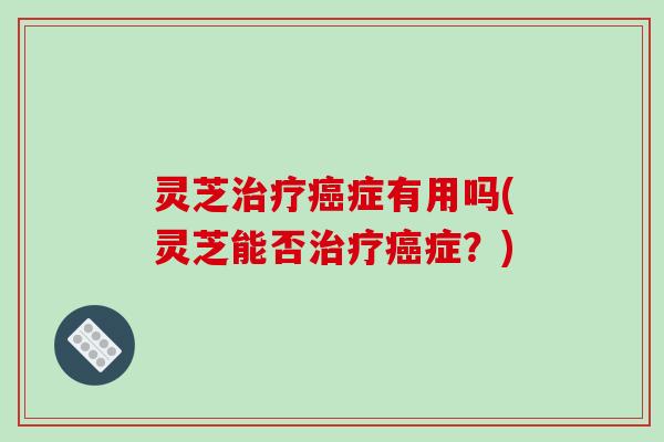灵芝治疗癌症有用吗(灵芝能否治疗癌症？)