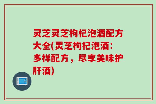 灵芝灵芝枸杞泡酒配方大全(灵芝枸杞泡酒：多样配方，尽享美味护肝酒)