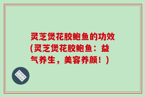 灵芝煲花胶鲍鱼的功效(灵芝煲花胶鲍鱼：益气养生，美容养颜！)