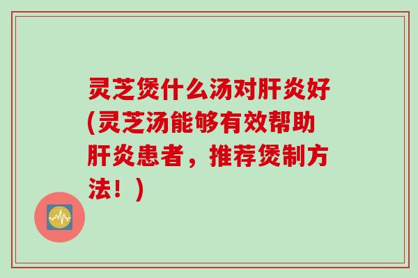 灵芝煲什么汤对肝炎好(灵芝汤能够有效帮助肝炎患者，推荐煲制方法！)