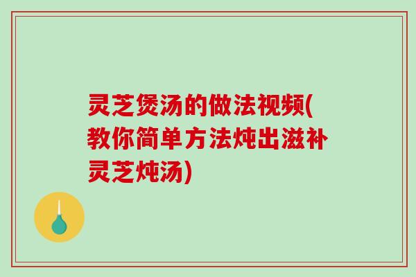 灵芝煲汤的做法视频(教你简单方法炖出滋补灵芝炖汤)