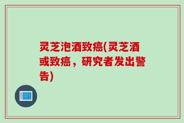 灵芝泡酒致癌(灵芝酒或致癌，研究者发出警告)