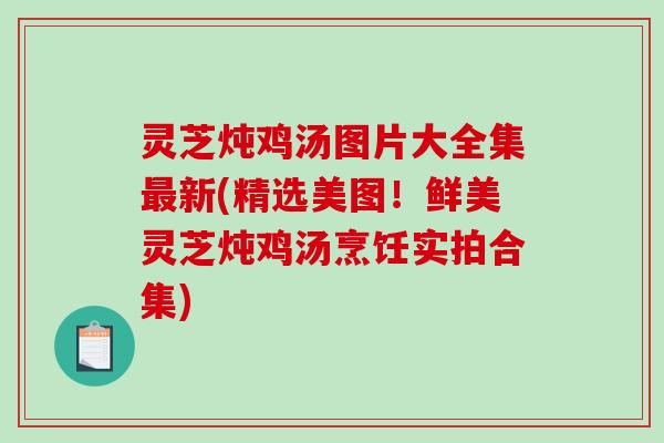 灵芝炖鸡汤图片大全集最新(精选美图！鲜美灵芝炖鸡汤烹饪实拍合集)