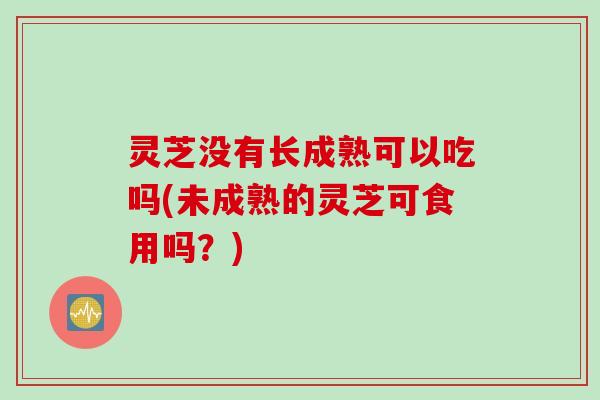 灵芝没有长成熟可以吃吗(未成熟的灵芝可食用吗？)