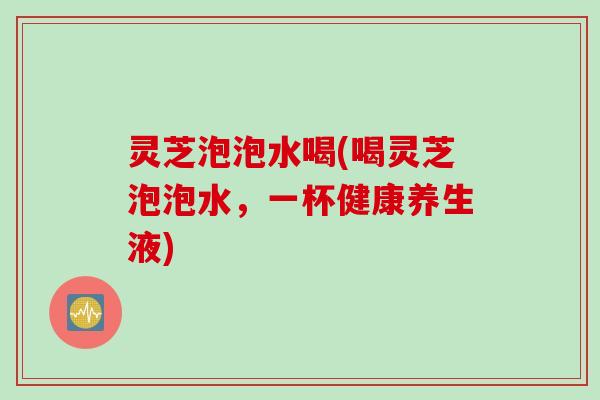 灵芝泡泡水喝(喝灵芝泡泡水，一杯健康养生液)