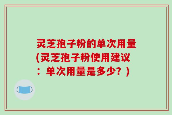 灵芝孢子粉的单次用量(灵芝孢子粉使用建议：单次用量是多少？)