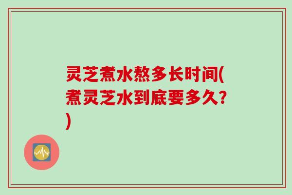 灵芝煮水熬多长时间(煮灵芝水到底要多久？)