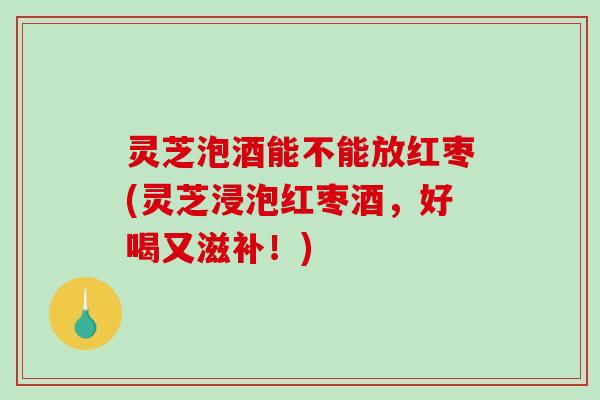 灵芝泡酒能不能放红枣(灵芝浸泡红枣酒，好喝又滋补！)