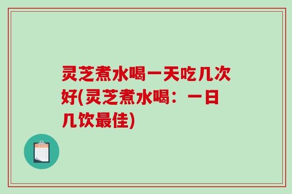 灵芝煮水喝一天吃几次好(灵芝煮水喝：一日几饮最佳)