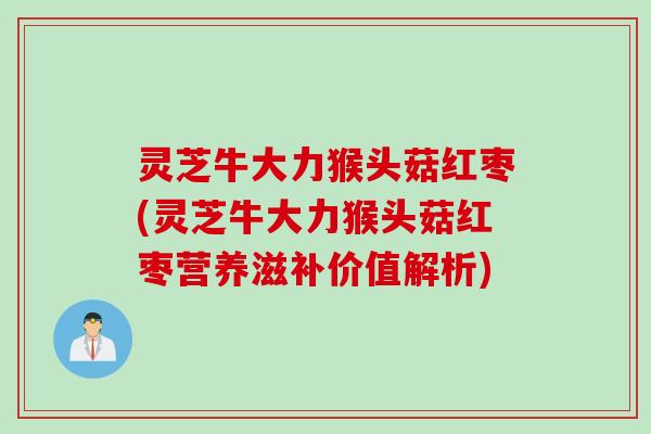 灵芝牛大力猴头菇红枣(灵芝牛大力猴头菇红枣营养滋补价值解析)