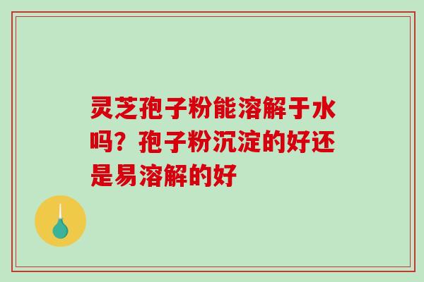 灵芝孢子粉能溶解于水吗？孢子粉沉淀的好还是易溶解的好