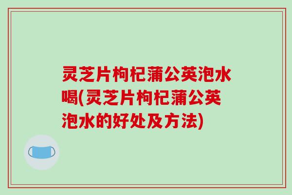 灵芝片枸杞蒲公英泡水喝(灵芝片枸杞蒲公英泡水的好处及方法)