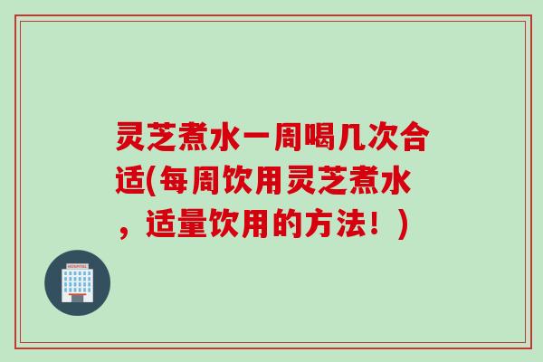 灵芝煮水一周喝几次合适(每周饮用灵芝煮水，适量饮用的方法！)